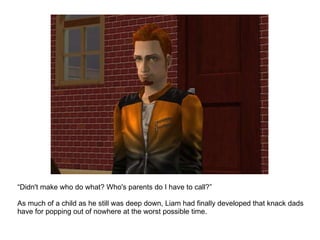 “ Didn't make who do what? Who's parents do I have to call?” As much of a child as he still was deep down, Liam had finally developed that knack dads have for popping out of nowhere at the worst possible time. 