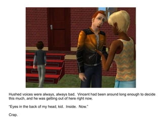 Hushed voices were always, always bad.  Vincent had been around long enough to decide this much, and he was getting out of here right now. “ Eyes in the back of my head, kid.  Inside.  Now.” Crap. 