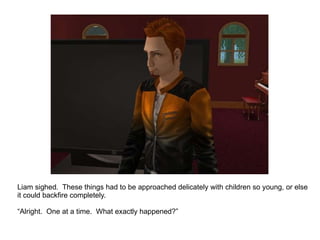 Liam sighed.  These things had to be approached delicately with children so young, or else it could backfire completely. “ Alright.  One at a time.  What exactly happened?” 