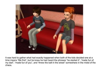It was hard to gather what had exactly happened when both of the kids decided one at a time means “Me first”, but he knew he had heard the phrases “he started it”, “made fun of my dad”, “made fun of you”, and “threw the ball in the street” somewhere in the midst of the chaos. 