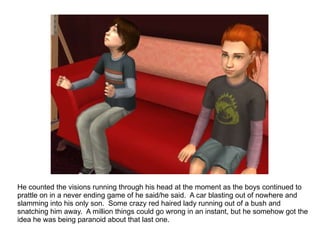 He counted the visions running through his head at the moment as the boys continued to prattle on in a never ending game of he said/he said.  A car blasting out of nowhere and slamming into his only son.  Some crazy red haired lady running out of a bush and snatching him away.  A million things could go wrong in an instant, but he somehow got the idea he was being paranoid about that last one. 