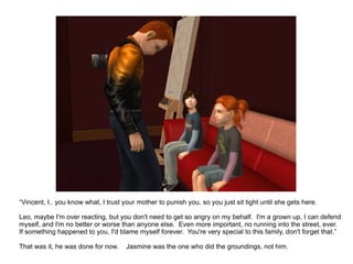 “ Vincent, I.. you know what, I trust your mother to punish you, so you just sit tight until she gets here. Leo, maybe I'm over reacting, but you don't need to get so angry on my behalf.  I'm a grown up, I can defend myself, and I'm no better or worse than anyone else.  Even more important, no running into the street, ever.  If something happened to you, I'd blame myself forever.  You're very special to this family, don't forget that.” That was it, he was done for now.  Jasmine was the one who did the groundings, not him. 