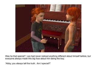 Was he that special?  Leo had never noticed anything different about himself before, but everyone always made this big fuss about him being the boy.  “ Abby, you always tell the truth.  Am I special?” 