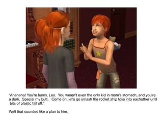 “ Ahahaha! You're funny, Leo.  You weren't even the only kid in mom's stomach, and you're a dork.  Special my butt.  Come on, let's go smash the rocket ship toys into eachother until  bits of plastic fall off.” Well that sounded like a plan to him. 