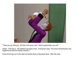 “ There you go, little guy.  All clean and ready now?  Who's a good baby, you are!” Alright.  That was it.  This entire domestication had happened so fast he'd barely noticed it.  It was time to go out in the night and tackle down a fully grown bear.  After the cake. 