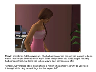 Marylin was just dumbstruck.  She had no idea where her son had learned to be so mean.  Had he just been born that way?  She's always been told some people naturally had a mean streak, but there had to be a way to train someone out of it.  “ Vincent, we've talked about picking fights a million times already, so why do you keep thinking that it's okay to say things like that to people?” 