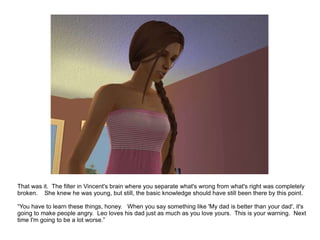 That was it.  The filter in Vincent's brain where you separate what's wrong from what's right was completely broken.  She knew he was young, but still, the basic knowledge should have still been there by this point. “ You have to learn these things, honey.  When you say something like 'My dad is better than your dad', it's going to make people angry.  Leo loves his dad just as much as you love yours.  This is your warning.  Next time I'm going to be a lot worse.” 