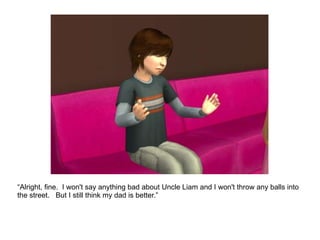 “ Alright, fine.  I won't say anything bad about Uncle Liam and I won't throw any balls into the street.  But I still think my dad is better.” 