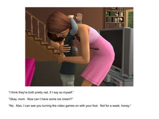 “ I think they're both pretty rad, if I say so myself.” “ Okay, mom.  Now can I have some ice cream?” “No.  Also, I can see you turning the video games on with your foot.  Not for a week, honey.” 