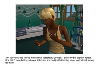 “ I'm sorry you had to see me like that yesterday, Georgie.”  Lucy tried to explain herself.  She didn't exactly like yelling at little kids, she had just let her big sister instinct kick in way too hard. 