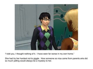 “ I told you, I thought nothing of it.  I have seen far worse in my own home.” She had try her hardest not to giggle.  How someone so nice came from parents who did so much yelling would always be a mystery to her. 