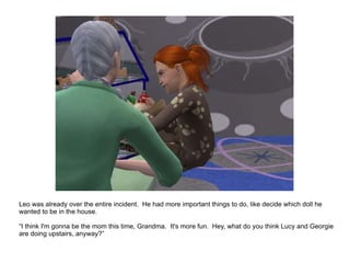 Leo was already over the entire incident.  He had more important things to do, like decide which doll he wanted to be in the house. “ I think I'm gonna be the mom this time, Grandma.  It's more fun.  Hey, what do you think Lucy and Georgie are doing upstairs, anyway?” 