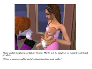 “ So do you feel like placing any bets on this one.”  Marylin took the baby from her husband, ready to get on with it. “ If I had to wager money? I'd say he's going to look like a small toddler.” 