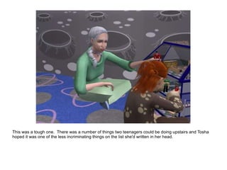 This was a tough one.  There was a number of things two teenagers could be doing upstairs and Tosha hoped it was one of the less incriminating things on the list she'd written in her head. 