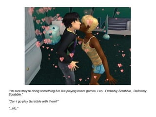“ I'm sure they're doing something fun like playing board games, Leo.  Probably Scrabble.  Definitely Scrabble.” “ Can I go play Scrabble with them?” “...No.” 