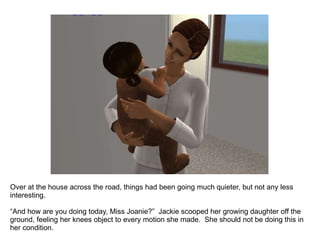 Over at the house across the road, things had been going much quieter, but not any less interesting. “And how are you doing today, Miss Joanie?”  Jackie scooped her growing daughter off the ground, feeling her knees object to every motion she made.  She should not be doing this in her condition. 