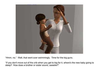 “ Hmm, no.”  Well, that went over swimmingly.  Time for the big guns. “ If you don't move out of the crib when you get to big for it, where's the new baby going to sleep?  How does a brother or sister sound, sweetie?” 