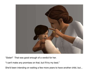 “ Sister!”  That was good enough of a verdict for her. “ I can't make any promises on that, but I'll try my best.” She'd been intending on waiting a few more years to have another child, but... 