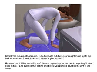 Sometimes things just happened.  Like having to put down your daughter and run to the nearest bathroom to evacuate the contents of your stomach. Her mom had told her once that she'd been a happy surprise, as they thought they'd been done at two.  She guessed that getting one before you planned could be thought of the same.  