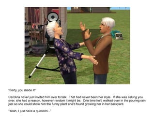 “ Barty, you made it!” Carolina never just invited him over to talk.  That had never been her style.  If she was asking you over, she had a reason, however random it might be.  One time he'd walked over in the pouring rain just so she could show him the funny plant she'd found growing her in her backyard. “ Yeah, I just have a question...” 