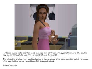 He'd been such a better dad than she'd expected from a 300 something year old vampire.  She couldn't help but think though, he was 300, but he didn't look a day over 30.  The other night she had been brushing her hair in the mirror and she'd seen something out of the corner of her eye that had almost caused her a full blown panic attack.  It was a gray hair. 
