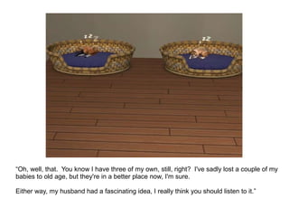 “ Oh, well, that.  You know I have three of my own, still, right?  I've sadly lost a couple of my babies to old age, but they're in a better place now, I'm sure.  Either way, my husband had a fascinating idea, I really think you should listen to it.”  