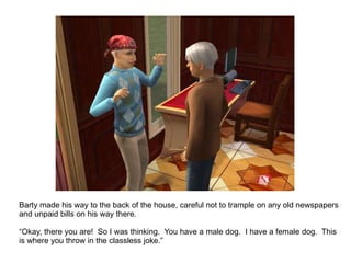 Barty made his way to the back of the house, careful not to trample on any old newspapers and unpaid bills on his way there. “ Okay, there you are!  So I was thinking.  You have a male dog.  I have a female dog.  This is where you throw in the classless joke.” 
