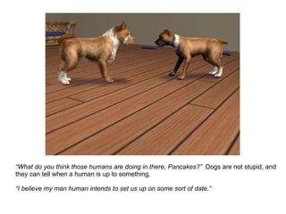 “ What do you think those humans are doing in there, Pancakes?”  Dogs are not stupid, and they can tell when a human is up to something. “ I believe my man human intends to set us up on some sort of date.”   