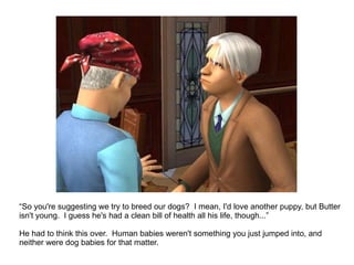 “ So you're suggesting we try to breed our dogs?  I mean, I'd love another puppy, but Butter isn't young.  I guess he's had a clean bill of health all his life, though...”  He had to think this over.  Human babies weren't something you just jumped into, and neither were dog babies for that matter. 