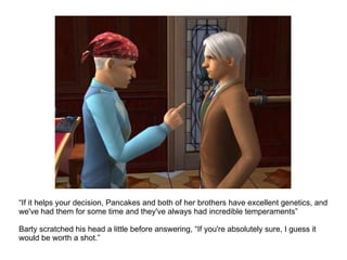 “ If it helps your decision, Pancakes and both of her brothers have excellent genetics, and we've had them for some time and they've always had incredible temperaments” Barty scratched his head a little before answering, “If you're absolutely sure, I guess it would be worth a shot.” 