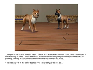 “ I thought I'd told them, no blind dates.”  Butter shook his head, humans could be so determined in their stupidity at times.  Even now he could hear their unintelligible yammering in the next room, probably jumping to conclusions about how cute the children would be. “ I have to say I'm in the same boat as you.  They can just be so.. so...” 