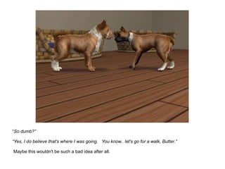 “ So dumb?” “Yes, I do believe that's where I was going.  You know.. let's go for a walk, Butter.”  Maybe this wouldn't be such a bad idea after all. 