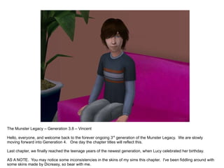 The Munster Legacy – Generation 3.8 – Vincent Hello, everyone, and welcome back to the forever ongoing 3 rd  generation of the Munster Legacy.  We are slowly moving forward into Generation 4.  One day the chapter titles will reflect this. Last chapter, we finally reached the teenage years of the newest generation, when Lucy celebrated her birthday. AS A NOTE.  You may notice some inconsistencies in the skins of my sims this chapter.  I've been fiddling around with some skins made by Dicreasy, so bear with me. 