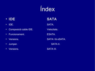 Índex
●
    IDE                       SATA
●
    IDE.                      SATA.
●
    Composició cable IDE.     Velocitats.
●
    Funcionament.             ESATA.
●
    Versions.                 SATA I & eSATA.
●
    Jumper.                       SATA II.
●
    Versions.                 SATA III.
 