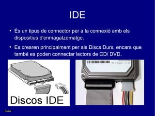 IDE
   ●
        És un tipus de connector per a la connexió amb els
        dispositius d'enmagatzematge.
   ●
        Es crearen principalment per als Discs Durs, encara que
        també es poden connectar lectors de CD/ DVD.




Índex
 