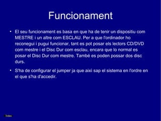 Funcionament
   ●
        El seu funcionament es basa en que ha de tenir un dispositiu com
        MESTRE i un altre com ESCLAU. Per a que l'ordinador ho
        reconegui i pugui funcionar, tant es pot posar els lectors CD/DVD
        com mestre i el Disc Dur com esclau, encara que lo normal es
        posar el Disc Dur com mestre. També es poden possar dos disc
        durs.
   ●
        S'ha de configurar el jumper ja que aixì sap el sistema en l'ordre en
        el que s'ha d'accedir.




Índex
 