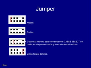 Jumper

            Mestre.



        ●
            Esclau.



        ●
            D'aquesta manera esta connectat com CABLE SELECT i el
            cable, és el que ens indica quin es el mestre i l'esclau.



        ●
            Limita l'espai del disc.




Índex
 