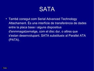 SATA
   ●
        També conegut com Serial Advanced Technology
        Attachament. És una interfície de transferència de dades
        entre la placa base i alguns dispositius
        d'enmmagatzematge, com el disc dur, o altres que
        s'estan desenvolupant. SATA substitueix al Parallel ATA
        (PATA).




Índex
 