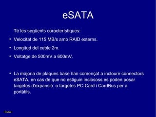 eSATA
        Té les següents característiques:
   ●
        Velocitat de 115 MB/s amb RAID externs.
   ●
        Longitud del cable 2m.
   ●
        Voltatge de 500mV a 600mV.


   ●
        La majoria de plaques base han començat a incloure connectors
        eSATA, en cas de que no estiguin inclososs es poden posar
        targetes d'expansió o targetes PC-Card i CardBus per a
        portàtils.



Índex
 