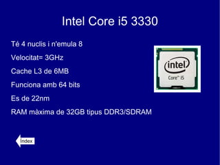 Intel Core i5 3330
Té 4 nuclis i n'emula 8
Velocitat= 3GHz
Cache L3 de 6MB
Funciona amb 64 bits
Es de 22nm
RAM màxima de 32GB tipus DDR3/SDRAM


  Índex
 