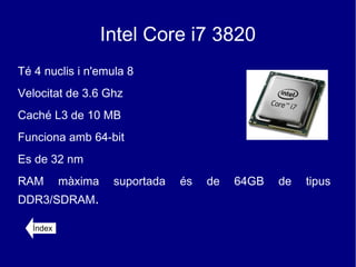 Intel Core i7 3820
Té 4 nuclis i n'emula 8
Velocitat de 3.6 Ghz
Caché L3 de 10 MB
Funciona amb 64-bit
Es de 32 nm
RAM       màxima    suportada   és   de   64GB   de   tipus
DDR3/SDRAM.

  Índex
 