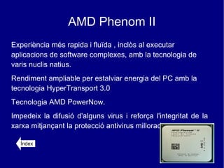 AMD Phenom II
Experiència més rapida i fluïda , inclòs al executar
aplicacions de software complexes, amb la tecnologia de
varis nuclis natius.
Rendiment ampliable per estalviar energia del PC amb la
tecnologia HyperTransport 3.0
Tecnologia AMD PowerNow.
Impedeix la difusió d'alguns virus i reforça l'integritat de la
xarxa mitjançant la protecció antivirus millorada.

   Índex
 
