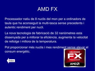 AMD FX
Processador natiu de 8 nuclis del mon per a ordinadors de
taula que ha aconseguit la multi-tasca sense precedents i
autentic rendiment per nucli.
La nova tecnologia de fabricació de 32 nanòmetres esta
dissenyada per a millorar la eficiència, augmenta la velocitat
de rellotge i millora de la temperatura.
Pot proporcionar més nuclis i mes rendiment sense elevar el
consum energètic.

  Índex
 