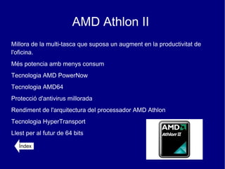 AMD Athlon II
Millora de la multi-tasca que suposa un augment en la productivitat de
l'oficina.
Més potencia amb menys consum
Tecnologia AMD PowerNow
Tecnologia AMD64
Protecció d'antivirus millorada
Rendiment de l'arquitectura del processador AMD Athlon
Tecnologia HyperTransport
Llest per al futur de 64 bits

   Índex
 