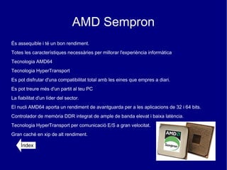 AMD Sempron
És assequible i té un bon rendiment.
Totes les característiques necessàries per millorar l'experiència informàtica
Tecnologia AMD64
Tecnologia HyperTransport
Es pot disfrutar d'una compatibilitat total amb les eines que empres a diari.
Es pot treure més d'un partit al teu PC
La fiabilitat d'un líder del sector.
El nucli AMD64 aporta un rendiment de avantguarda per a les aplicacions de 32 i 64 bits.
Controlador de memòria DDR integrat de ample de banda elevat i baixa latència.
Tecnologia HyperTransport per comunicació E/S a gran velocitat.
Gran caché en xip de alt rendiment.

     Índex
 