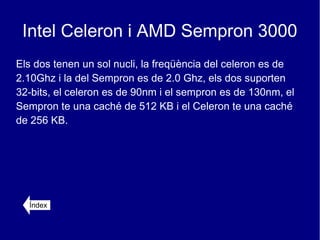 Intel Celeron i AMD Sempron 3000
Els dos tenen un sol nucli, la freqüència del celeron es de
2.10Ghz i la del Sempron es de 2.0 Ghz, els dos suporten
32-bits, el celeron es de 90nm i el sempron es de 130nm, el
Sempron te una caché de 512 KB i el Celeron te una caché
de 256 KB.




  Índex
 