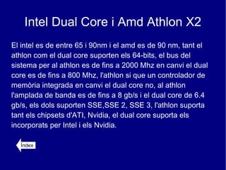 Intel Dual Core i Amd Athlon X2
El intel es de entre 65 i 90nm i el amd es de 90 nm, tant el
athlon com el dual core suporten els 64-bits, el bus del
sistema per al athlon es de fins a 2000 Mhz en canvi el dual
core es de fins a 800 Mhz, l'athlon si que un controlador de
memòria integrada en canvi el dual core no, al athlon
l'amplada de banda es de fins a 8 gb/s i el dual core de 6.4
gb/s, els dols suporten SSE,SSE 2, SSE 3, l'athlon suporta
tant els chipsets d'ATI, Nvidia, el dual core suporta els
incorporats per Intel i els Nvidia.

  Índex
 