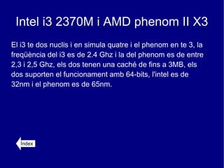 Intel i3 2370M i AMD phenom II X3
El i3 te dos nuclis i en simula quatre i el phenom en te 3, la
freqüència del i3 es de 2.4 Ghz i la del phenom es de entre
2,3 i 2,5 Ghz, els dos tenen una caché de fins a 3MB, els
dos suporten el funcionament amb 64-bits, l'intel es de
32nm i el phenom es de 65nm.




   Índex
 