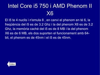 Intel Core i5 750 i AMD Phenom II
                  X6
El i5 te 4 nuclis i n'emula 8 , en canvi el phenom en té 6, la
freqüència del i5 es de 3.2 Ghz i la del phenom X6 es de 3.2
Ghz, la memòria caché del i5 es de 8 MB i la del phenom
X6 es de 6 MB, els dos suporten el funcionament amb 64-
bit, el phenom es de 45nm i el i5 es de 45nm.




  Índex
 