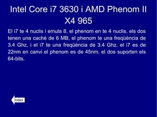 Intel Core i7 3630 i AMD Phenom II
               X4 965
El i7 te 4 nuclis i emula 8, el phenom en te 4 nuclis, els dos
tenen una caché de 6 MB, el phenom te una freqüència de
3.4 Ghz, i el i7 te una freqüència de 3.4 Ghz, el i7 es de
22nm en canvi el phenom es de 45nm, el dos suporten els
64-bits.




  Índex
 